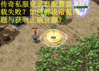 传奇私服登录器配置器下载失败？如何解决常见问题与获取正确资源？