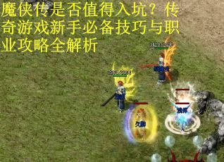 魔侠传是否值得入坑？传奇游戏新手必备技巧与职业攻略全解析