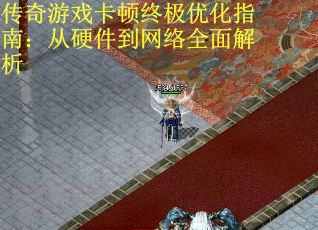 传奇游戏卡顿终极优化指南：从硬件到网络全面解析