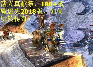 活人真献祭，100+戒魔迷失2018版，如何玩转传奇？