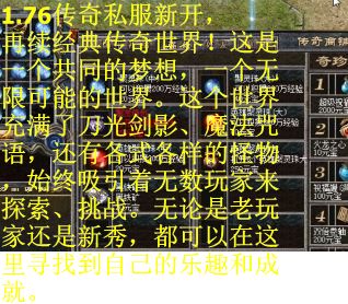 1.76传奇私服新开，再续经典传奇世界！这是一个共同的梦想，一个无限可能的世界。这个世界充满了刀光剑影、魔法咒语，还有各式各样的怪物，始终吸引着无数玩家来探索、挑战。无论是老玩家还是新秀，都可以在这里寻找到自己的乐趣和成就。